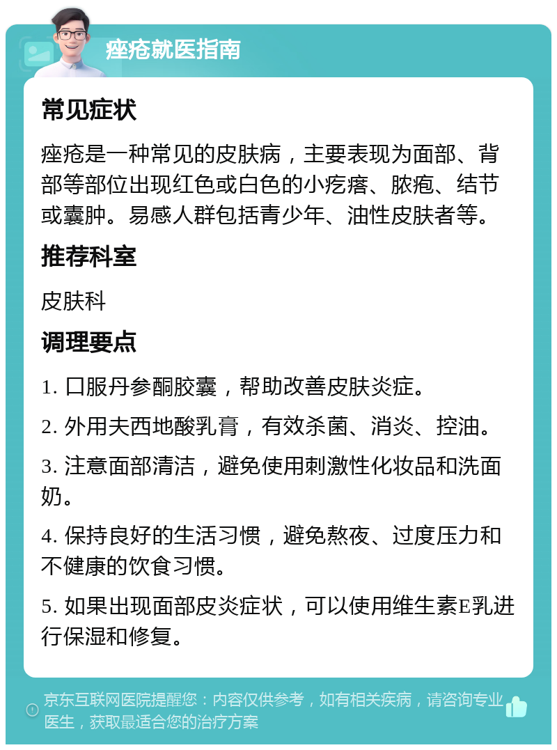 痤疮就医指南 常见症状 痤疮是一种常见的皮肤病，主要表现为面部、背部等部位出现红色或白色的小疙瘩、脓疱、结节或囊肿。易感人群包括青少年、油性皮肤者等。 推荐科室 皮肤科 调理要点 1. 口服丹参酮胶囊，帮助改善皮肤炎症。 2. 外用夫西地酸乳膏，有效杀菌、消炎、控油。 3. 注意面部清洁，避免使用刺激性化妆品和洗面奶。 4. 保持良好的生活习惯，避免熬夜、过度压力和不健康的饮食习惯。 5. 如果出现面部皮炎症状，可以使用维生素E乳进行保湿和修复。