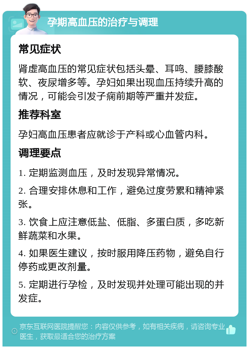 孕期高血压的治疗与调理 常见症状 肾虚高血压的常见症状包括头晕、耳鸣、腰膝酸软、夜尿增多等。孕妇如果出现血压持续升高的情况，可能会引发子痫前期等严重并发症。 推荐科室 孕妇高血压患者应就诊于产科或心血管内科。 调理要点 1. 定期监测血压，及时发现异常情况。 2. 合理安排休息和工作，避免过度劳累和精神紧张。 3. 饮食上应注意低盐、低脂、多蛋白质，多吃新鲜蔬菜和水果。 4. 如果医生建议，按时服用降压药物，避免自行停药或更改剂量。 5. 定期进行孕检，及时发现并处理可能出现的并发症。