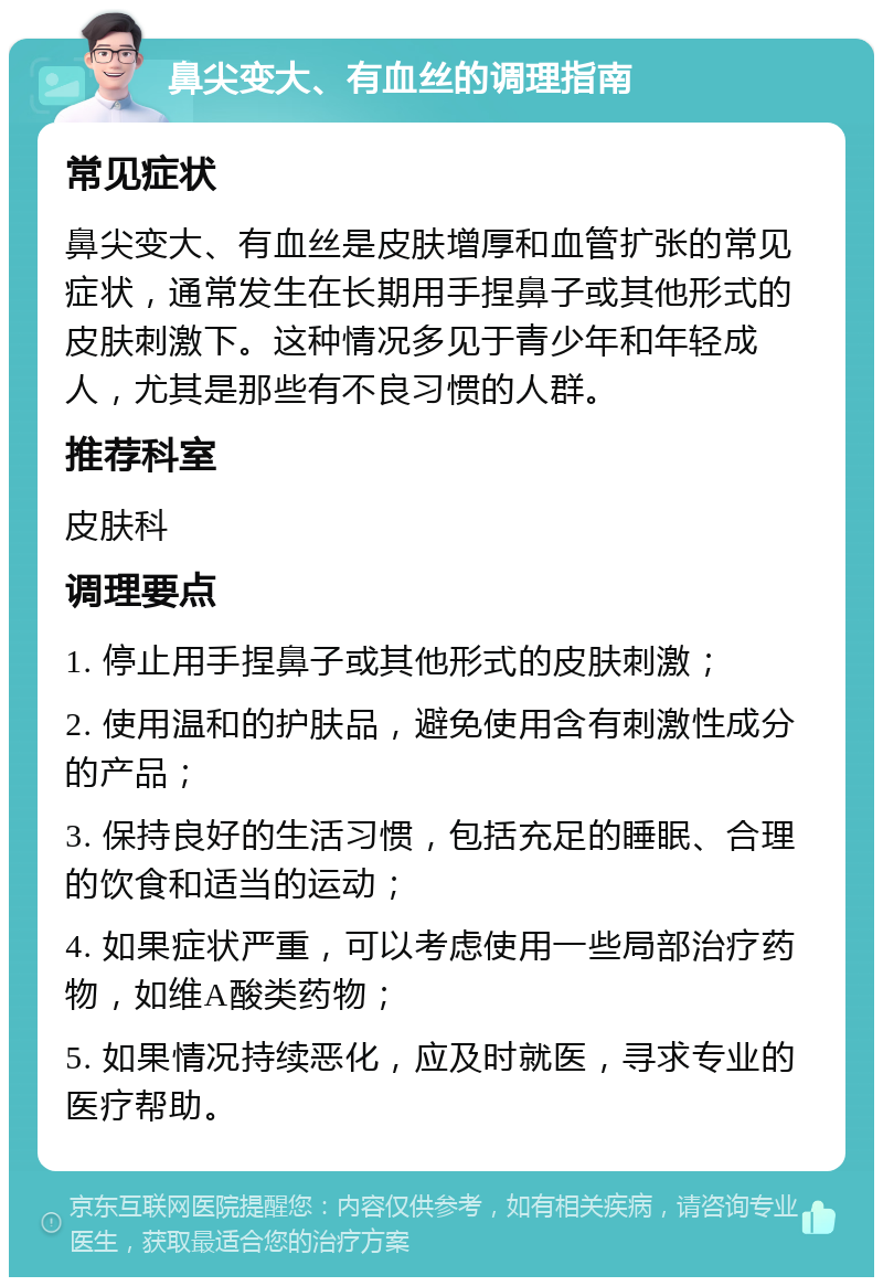 鼻尖变大、有血丝的调理指南 常见症状 鼻尖变大、有血丝是皮肤增厚和血管扩张的常见症状，通常发生在长期用手捏鼻子或其他形式的皮肤刺激下。这种情况多见于青少年和年轻成人，尤其是那些有不良习惯的人群。 推荐科室 皮肤科 调理要点 1. 停止用手捏鼻子或其他形式的皮肤刺激； 2. 使用温和的护肤品，避免使用含有刺激性成分的产品； 3. 保持良好的生活习惯，包括充足的睡眠、合理的饮食和适当的运动； 4. 如果症状严重，可以考虑使用一些局部治疗药物，如维A酸类药物； 5. 如果情况持续恶化，应及时就医，寻求专业的医疗帮助。