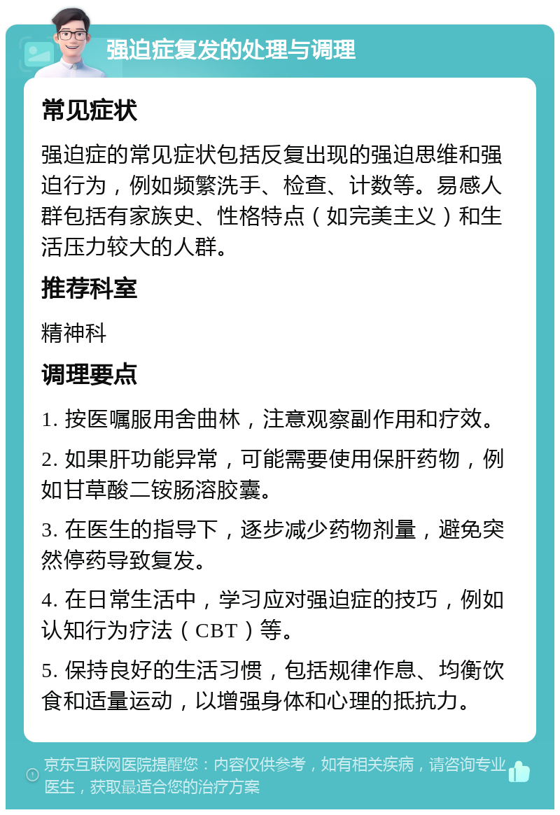 强迫症复发的处理与调理 常见症状 强迫症的常见症状包括反复出现的强迫思维和强迫行为，例如频繁洗手、检查、计数等。易感人群包括有家族史、性格特点（如完美主义）和生活压力较大的人群。 推荐科室 精神科 调理要点 1. 按医嘱服用舍曲林，注意观察副作用和疗效。 2. 如果肝功能异常，可能需要使用保肝药物，例如甘草酸二铵肠溶胶囊。 3. 在医生的指导下，逐步减少药物剂量，避免突然停药导致复发。 4. 在日常生活中，学习应对强迫症的技巧，例如认知行为疗法（CBT）等。 5. 保持良好的生活习惯，包括规律作息、均衡饮食和适量运动，以增强身体和心理的抵抗力。