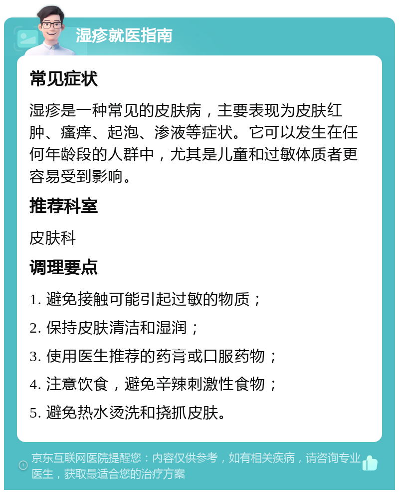 湿疹就医指南 常见症状 湿疹是一种常见的皮肤病，主要表现为皮肤红肿、瘙痒、起泡、渗液等症状。它可以发生在任何年龄段的人群中，尤其是儿童和过敏体质者更容易受到影响。 推荐科室 皮肤科 调理要点 1. 避免接触可能引起过敏的物质； 2. 保持皮肤清洁和湿润； 3. 使用医生推荐的药膏或口服药物； 4. 注意饮食，避免辛辣刺激性食物； 5. 避免热水烫洗和挠抓皮肤。