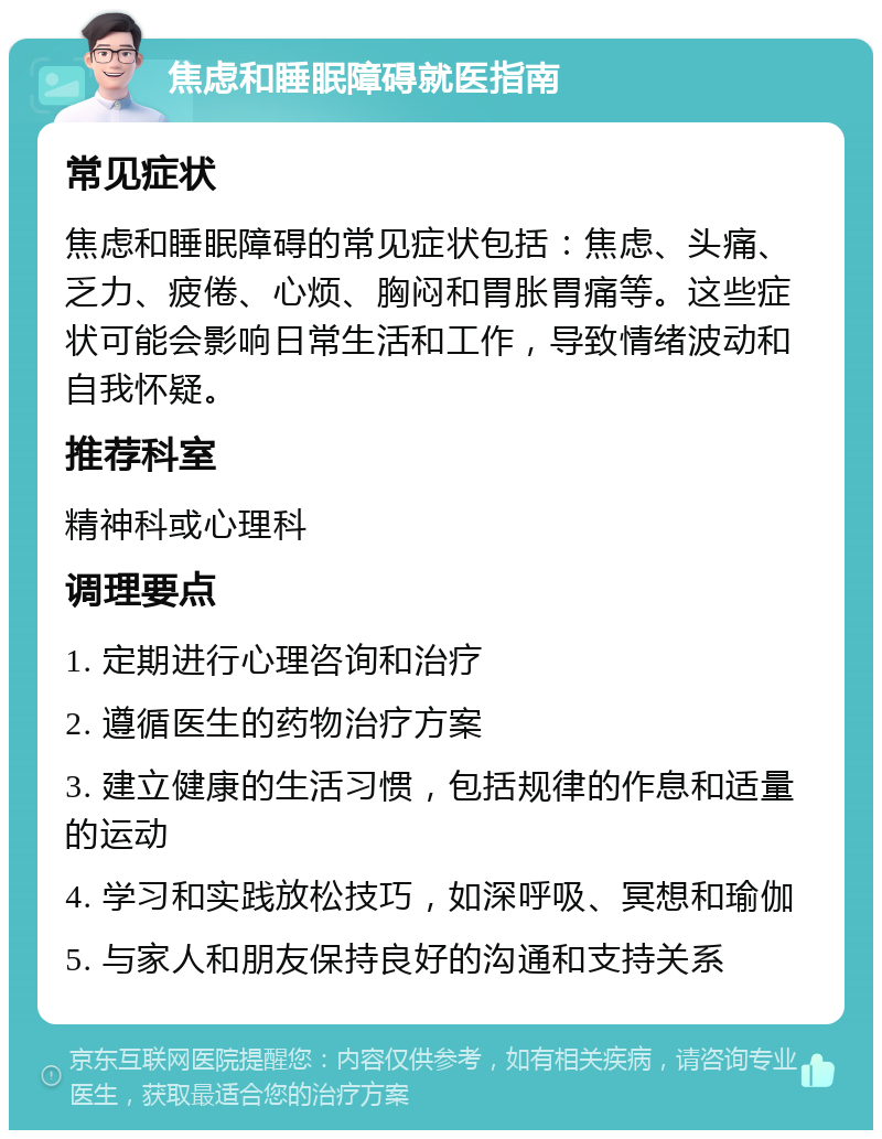 焦虑和睡眠障碍就医指南 常见症状 焦虑和睡眠障碍的常见症状包括：焦虑、头痛、乏力、疲倦、心烦、胸闷和胃胀胃痛等。这些症状可能会影响日常生活和工作，导致情绪波动和自我怀疑。 推荐科室 精神科或心理科 调理要点 1. 定期进行心理咨询和治疗 2. 遵循医生的药物治疗方案 3. 建立健康的生活习惯，包括规律的作息和适量的运动 4. 学习和实践放松技巧，如深呼吸、冥想和瑜伽 5. 与家人和朋友保持良好的沟通和支持关系