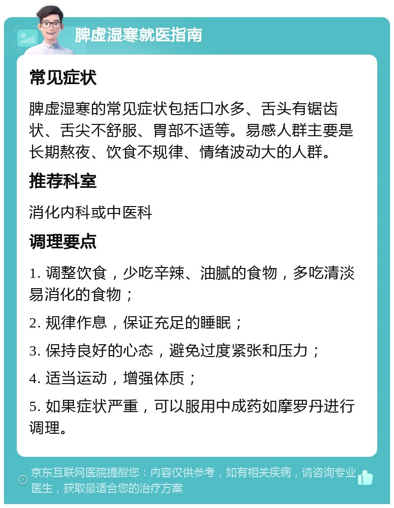 脾虚湿寒就医指南 常见症状 脾虚湿寒的常见症状包括口水多、舌头有锯齿状、舌尖不舒服、胃部不适等。易感人群主要是长期熬夜、饮食不规律、情绪波动大的人群。 推荐科室 消化内科或中医科 调理要点 1. 调整饮食，少吃辛辣、油腻的食物，多吃清淡易消化的食物； 2. 规律作息，保证充足的睡眠； 3. 保持良好的心态，避免过度紧张和压力； 4. 适当运动，增强体质； 5. 如果症状严重，可以服用中成药如摩罗丹进行调理。