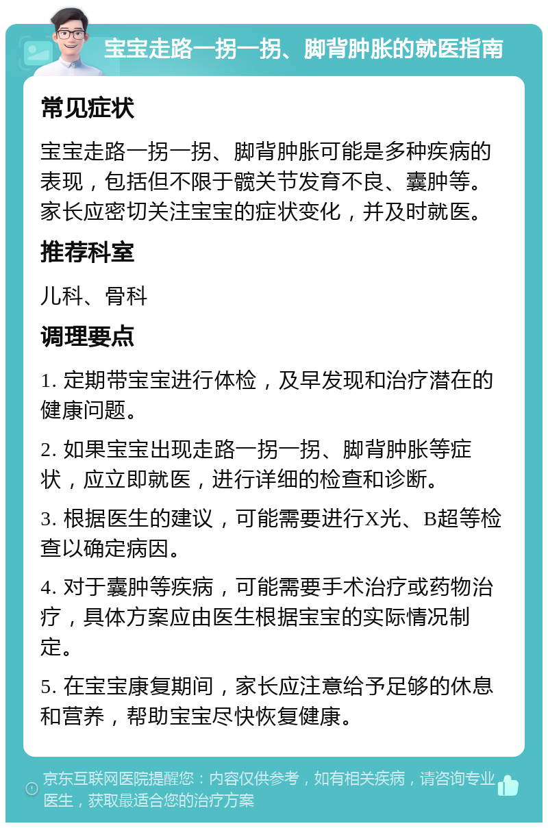 宝宝走路一拐一拐、脚背肿胀的就医指南 常见症状 宝宝走路一拐一拐、脚背肿胀可能是多种疾病的表现，包括但不限于髋关节发育不良、囊肿等。家长应密切关注宝宝的症状变化，并及时就医。 推荐科室 儿科、骨科 调理要点 1. 定期带宝宝进行体检，及早发现和治疗潜在的健康问题。 2. 如果宝宝出现走路一拐一拐、脚背肿胀等症状，应立即就医，进行详细的检查和诊断。 3. 根据医生的建议，可能需要进行X光、B超等检查以确定病因。 4. 对于囊肿等疾病，可能需要手术治疗或药物治疗，具体方案应由医生根据宝宝的实际情况制定。 5. 在宝宝康复期间，家长应注意给予足够的休息和营养，帮助宝宝尽快恢复健康。