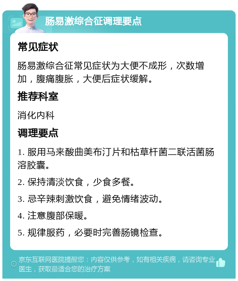 肠易激综合征调理要点 常见症状 肠易激综合征常见症状为大便不成形，次数增加，腹痛腹胀，大便后症状缓解。 推荐科室 消化内科 调理要点 1. 服用马来酸曲美布汀片和枯草杆菌二联活菌肠溶胶囊。 2. 保持清淡饮食，少食多餐。 3. 忌辛辣刺激饮食，避免情绪波动。 4. 注意腹部保暖。 5. 规律服药，必要时完善肠镜检查。