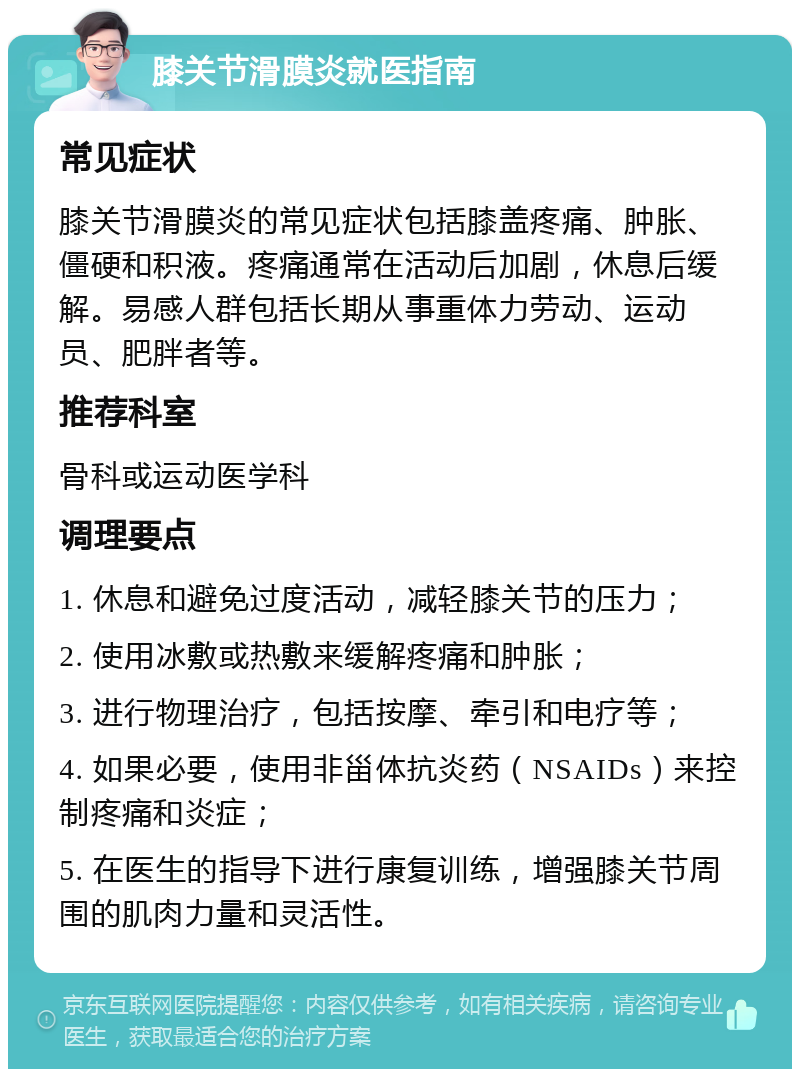 膝关节滑膜炎就医指南 常见症状 膝关节滑膜炎的常见症状包括膝盖疼痛、肿胀、僵硬和积液。疼痛通常在活动后加剧，休息后缓解。易感人群包括长期从事重体力劳动、运动员、肥胖者等。 推荐科室 骨科或运动医学科 调理要点 1. 休息和避免过度活动，减轻膝关节的压力； 2. 使用冰敷或热敷来缓解疼痛和肿胀； 3. 进行物理治疗，包括按摩、牵引和电疗等； 4. 如果必要，使用非甾体抗炎药（NSAIDs）来控制疼痛和炎症； 5. 在医生的指导下进行康复训练，增强膝关节周围的肌肉力量和灵活性。