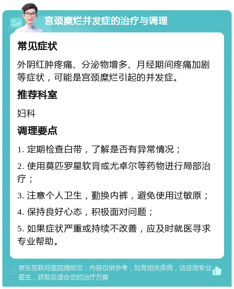 宫颈糜烂并发症的治疗与调理 常见症状 外阴红肿疼痛、分泌物增多、月经期间疼痛加剧等症状，可能是宫颈糜烂引起的并发症。 推荐科室 妇科 调理要点 1. 定期检查白带，了解是否有异常情况； 2. 使用莫匹罗星软膏或尤卓尔等药物进行局部治疗； 3. 注意个人卫生，勤换内裤，避免使用过敏原； 4. 保持良好心态，积极面对问题； 5. 如果症状严重或持续不改善，应及时就医寻求专业帮助。