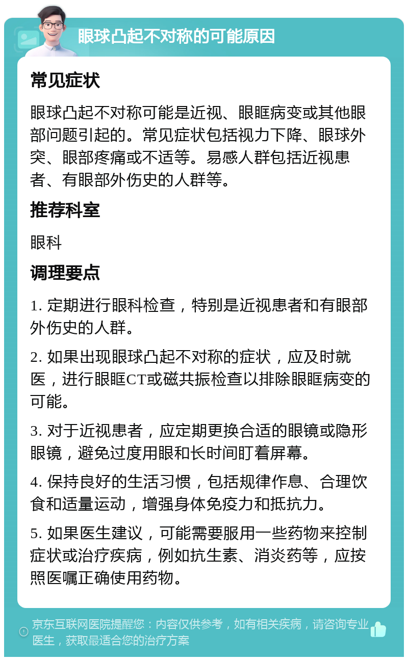 眼球凸起不对称的可能原因 常见症状 眼球凸起不对称可能是近视、眼眶病变或其他眼部问题引起的。常见症状包括视力下降、眼球外突、眼部疼痛或不适等。易感人群包括近视患者、有眼部外伤史的人群等。 推荐科室 眼科 调理要点 1. 定期进行眼科检查，特别是近视患者和有眼部外伤史的人群。 2. 如果出现眼球凸起不对称的症状，应及时就医，进行眼眶CT或磁共振检查以排除眼眶病变的可能。 3. 对于近视患者，应定期更换合适的眼镜或隐形眼镜，避免过度用眼和长时间盯着屏幕。 4. 保持良好的生活习惯，包括规律作息、合理饮食和适量运动，增强身体免疫力和抵抗力。 5. 如果医生建议，可能需要服用一些药物来控制症状或治疗疾病，例如抗生素、消炎药等，应按照医嘱正确使用药物。