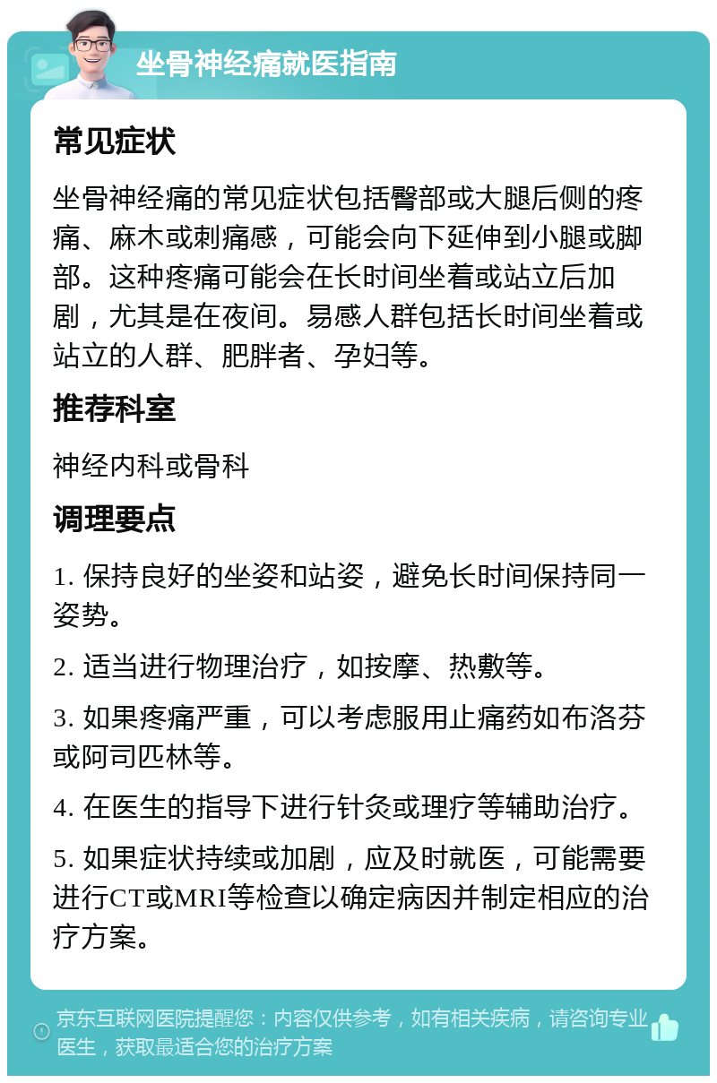 坐骨神经痛就医指南 常见症状 坐骨神经痛的常见症状包括臀部或大腿后侧的疼痛、麻木或刺痛感，可能会向下延伸到小腿或脚部。这种疼痛可能会在长时间坐着或站立后加剧，尤其是在夜间。易感人群包括长时间坐着或站立的人群、肥胖者、孕妇等。 推荐科室 神经内科或骨科 调理要点 1. 保持良好的坐姿和站姿，避免长时间保持同一姿势。 2. 适当进行物理治疗，如按摩、热敷等。 3. 如果疼痛严重，可以考虑服用止痛药如布洛芬或阿司匹林等。 4. 在医生的指导下进行针灸或理疗等辅助治疗。 5. 如果症状持续或加剧，应及时就医，可能需要进行CT或MRI等检查以确定病因并制定相应的治疗方案。