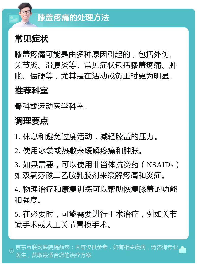 膝盖疼痛的处理方法 常见症状 膝盖疼痛可能是由多种原因引起的，包括外伤、关节炎、滑膜炎等。常见症状包括膝盖疼痛、肿胀、僵硬等，尤其是在活动或负重时更为明显。 推荐科室 骨科或运动医学科室。 调理要点 1. 休息和避免过度活动，减轻膝盖的压力。 2. 使用冰袋或热敷来缓解疼痛和肿胀。 3. 如果需要，可以使用非甾体抗炎药（NSAIDs）如双氯芬酸二乙胺乳胶剂来缓解疼痛和炎症。 4. 物理治疗和康复训练可以帮助恢复膝盖的功能和强度。 5. 在必要时，可能需要进行手术治疗，例如关节镜手术或人工关节置换手术。