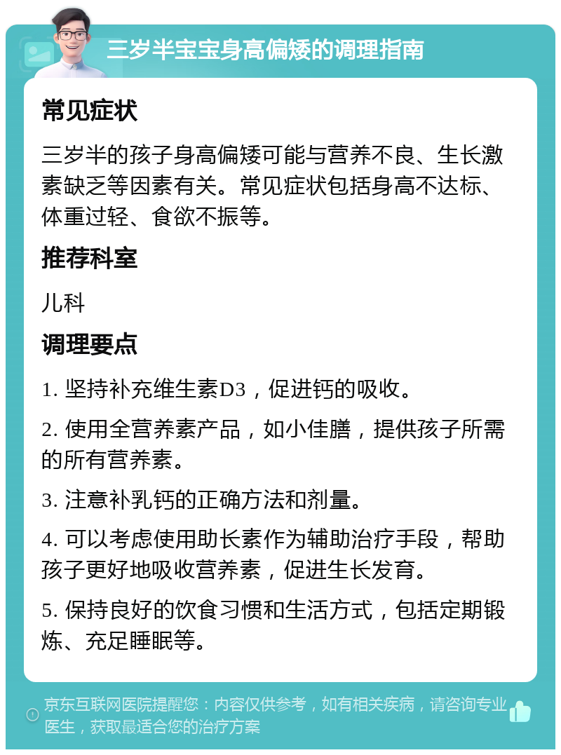 三岁半宝宝身高偏矮的调理指南 常见症状 三岁半的孩子身高偏矮可能与营养不良、生长激素缺乏等因素有关。常见症状包括身高不达标、体重过轻、食欲不振等。 推荐科室 儿科 调理要点 1. 坚持补充维生素D3，促进钙的吸收。 2. 使用全营养素产品，如小佳膳，提供孩子所需的所有营养素。 3. 注意补乳钙的正确方法和剂量。 4. 可以考虑使用助长素作为辅助治疗手段，帮助孩子更好地吸收营养素，促进生长发育。 5. 保持良好的饮食习惯和生活方式，包括定期锻炼、充足睡眠等。