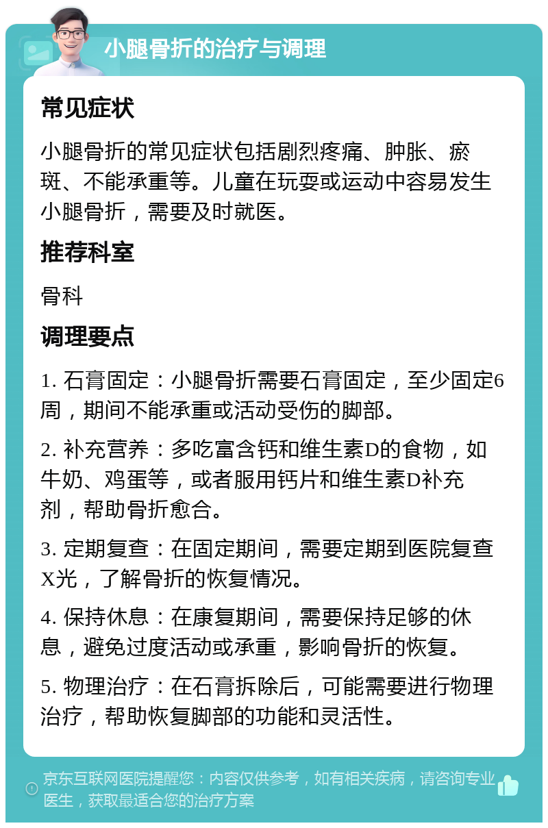 小腿骨折的治疗与调理 常见症状 小腿骨折的常见症状包括剧烈疼痛、肿胀、瘀斑、不能承重等。儿童在玩耍或运动中容易发生小腿骨折，需要及时就医。 推荐科室 骨科 调理要点 1. 石膏固定：小腿骨折需要石膏固定，至少固定6周，期间不能承重或活动受伤的脚部。 2. 补充营养：多吃富含钙和维生素D的食物，如牛奶、鸡蛋等，或者服用钙片和维生素D补充剂，帮助骨折愈合。 3. 定期复查：在固定期间，需要定期到医院复查X光，了解骨折的恢复情况。 4. 保持休息：在康复期间，需要保持足够的休息，避免过度活动或承重，影响骨折的恢复。 5. 物理治疗：在石膏拆除后，可能需要进行物理治疗，帮助恢复脚部的功能和灵活性。