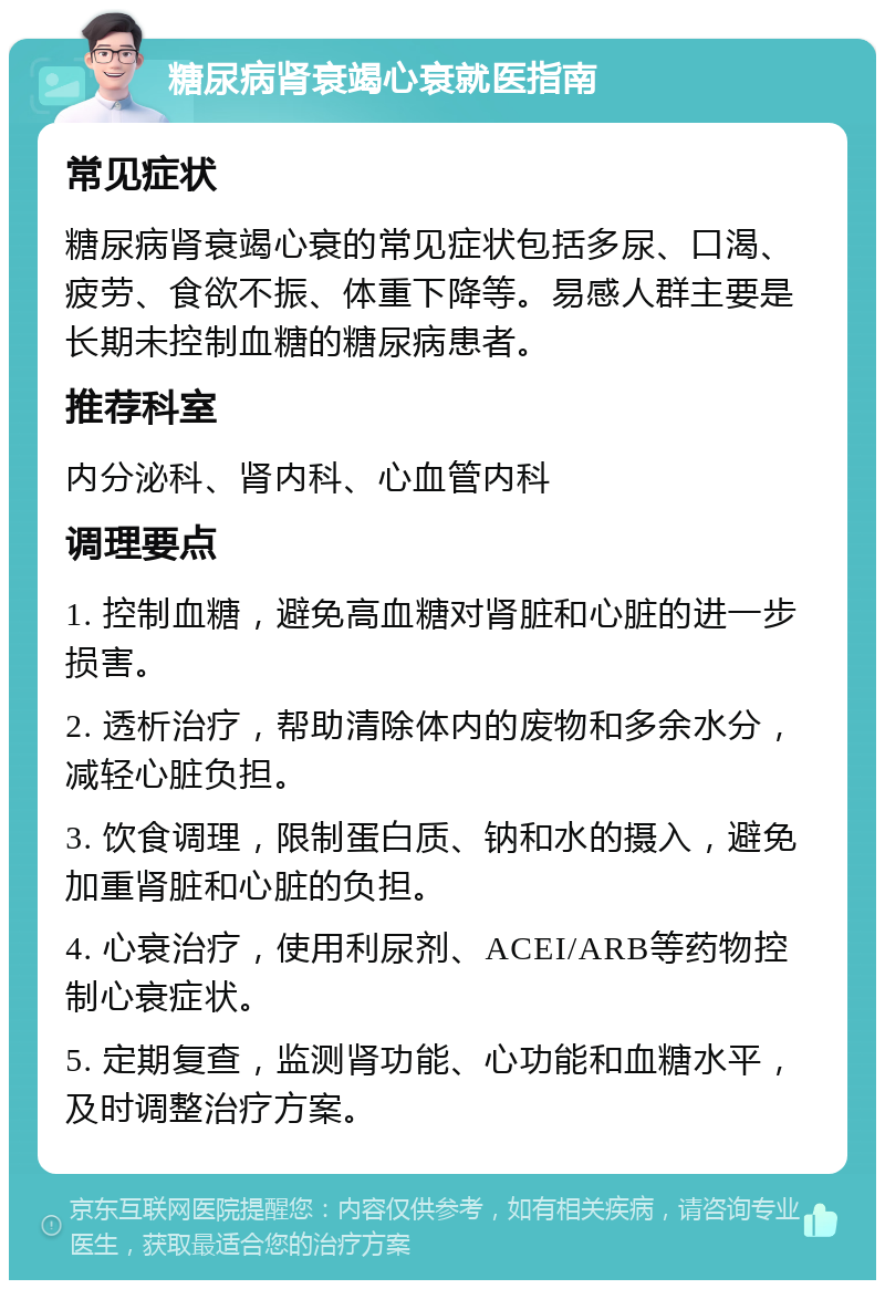 糖尿病肾衰竭心衰就医指南 常见症状 糖尿病肾衰竭心衰的常见症状包括多尿、口渴、疲劳、食欲不振、体重下降等。易感人群主要是长期未控制血糖的糖尿病患者。 推荐科室 内分泌科、肾内科、心血管内科 调理要点 1. 控制血糖，避免高血糖对肾脏和心脏的进一步损害。 2. 透析治疗，帮助清除体内的废物和多余水分，减轻心脏负担。 3. 饮食调理，限制蛋白质、钠和水的摄入，避免加重肾脏和心脏的负担。 4. 心衰治疗，使用利尿剂、ACEI/ARB等药物控制心衰症状。 5. 定期复查，监测肾功能、心功能和血糖水平，及时调整治疗方案。