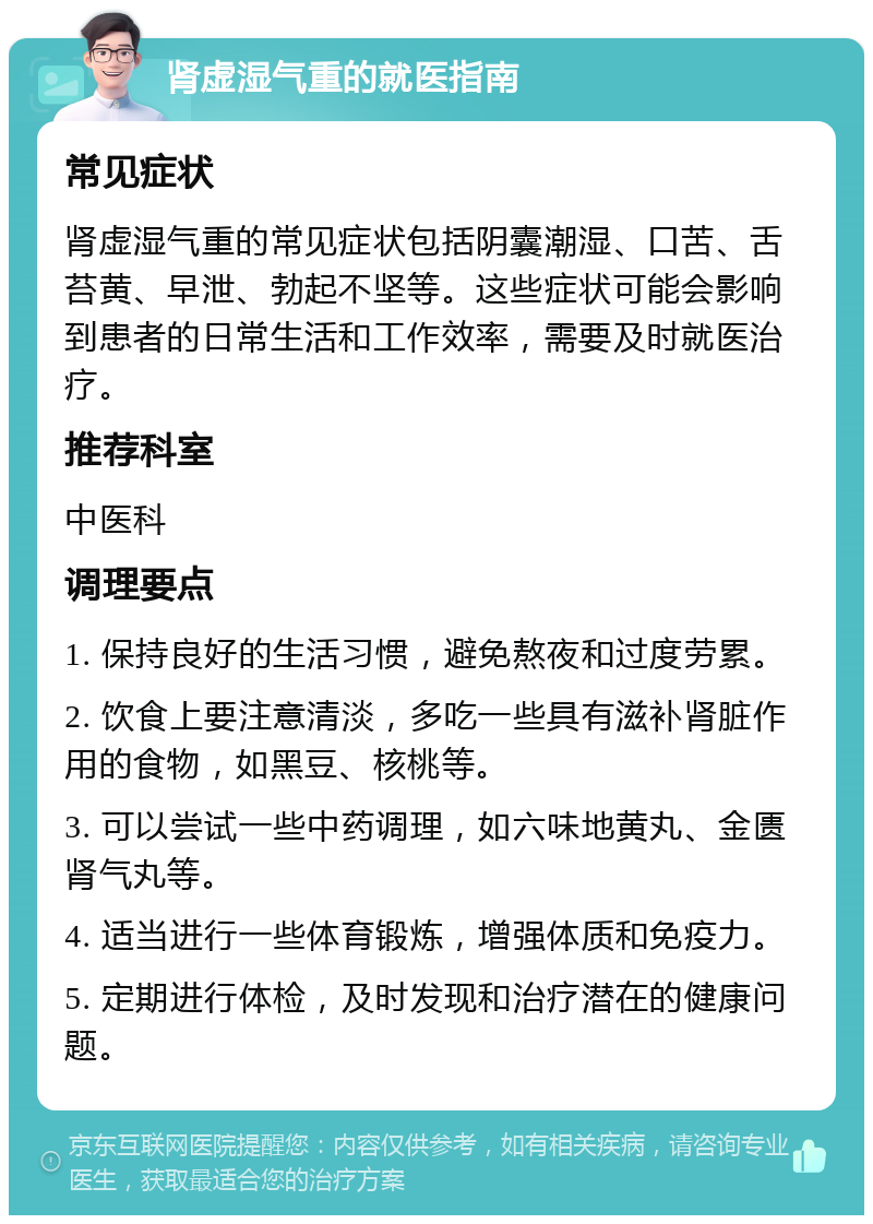 肾虚湿气重的就医指南 常见症状 肾虚湿气重的常见症状包括阴囊潮湿、口苦、舌苔黄、早泄、勃起不坚等。这些症状可能会影响到患者的日常生活和工作效率，需要及时就医治疗。 推荐科室 中医科 调理要点 1. 保持良好的生活习惯，避免熬夜和过度劳累。 2. 饮食上要注意清淡，多吃一些具有滋补肾脏作用的食物，如黑豆、核桃等。 3. 可以尝试一些中药调理，如六味地黄丸、金匮肾气丸等。 4. 适当进行一些体育锻炼，增强体质和免疫力。 5. 定期进行体检，及时发现和治疗潜在的健康问题。