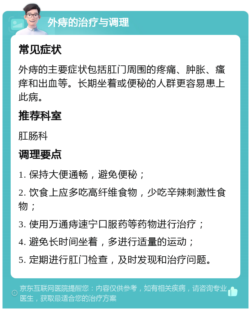 外痔的治疗与调理 常见症状 外痔的主要症状包括肛门周围的疼痛、肿胀、瘙痒和出血等。长期坐着或便秘的人群更容易患上此病。 推荐科室 肛肠科 调理要点 1. 保持大便通畅，避免便秘； 2. 饮食上应多吃高纤维食物，少吃辛辣刺激性食物； 3. 使用万通痔速宁口服药等药物进行治疗； 4. 避免长时间坐着，多进行适量的运动； 5. 定期进行肛门检查，及时发现和治疗问题。