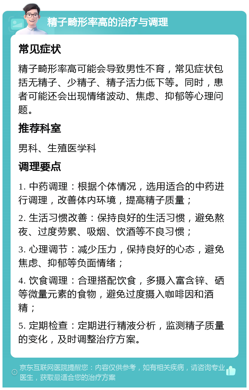 精子畸形率高的治疗与调理 常见症状 精子畸形率高可能会导致男性不育，常见症状包括无精子、少精子、精子活力低下等。同时，患者可能还会出现情绪波动、焦虑、抑郁等心理问题。 推荐科室 男科、生殖医学科 调理要点 1. 中药调理：根据个体情况，选用适合的中药进行调理，改善体内环境，提高精子质量； 2. 生活习惯改善：保持良好的生活习惯，避免熬夜、过度劳累、吸烟、饮酒等不良习惯； 3. 心理调节：减少压力，保持良好的心态，避免焦虑、抑郁等负面情绪； 4. 饮食调理：合理搭配饮食，多摄入富含锌、硒等微量元素的食物，避免过度摄入咖啡因和酒精； 5. 定期检查：定期进行精液分析，监测精子质量的变化，及时调整治疗方案。