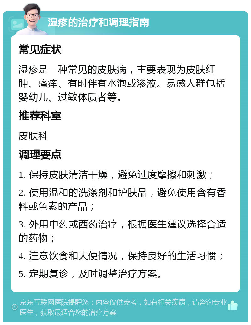 湿疹的治疗和调理指南 常见症状 湿疹是一种常见的皮肤病，主要表现为皮肤红肿、瘙痒、有时伴有水泡或渗液。易感人群包括婴幼儿、过敏体质者等。 推荐科室 皮肤科 调理要点 1. 保持皮肤清洁干燥，避免过度摩擦和刺激； 2. 使用温和的洗涤剂和护肤品，避免使用含有香料或色素的产品； 3. 外用中药或西药治疗，根据医生建议选择合适的药物； 4. 注意饮食和大便情况，保持良好的生活习惯； 5. 定期复诊，及时调整治疗方案。