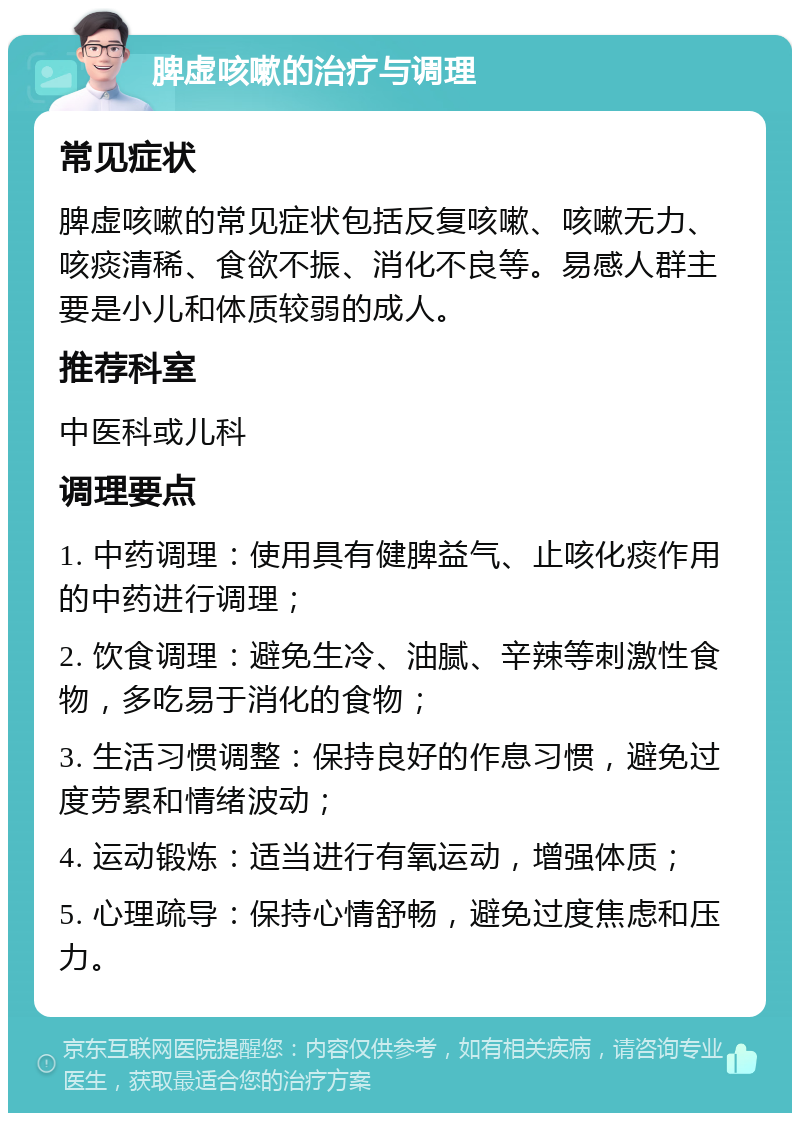 脾虚咳嗽的治疗与调理 常见症状 脾虚咳嗽的常见症状包括反复咳嗽、咳嗽无力、咳痰清稀、食欲不振、消化不良等。易感人群主要是小儿和体质较弱的成人。 推荐科室 中医科或儿科 调理要点 1. 中药调理：使用具有健脾益气、止咳化痰作用的中药进行调理； 2. 饮食调理：避免生冷、油腻、辛辣等刺激性食物，多吃易于消化的食物； 3. 生活习惯调整：保持良好的作息习惯，避免过度劳累和情绪波动； 4. 运动锻炼：适当进行有氧运动，增强体质； 5. 心理疏导：保持心情舒畅，避免过度焦虑和压力。