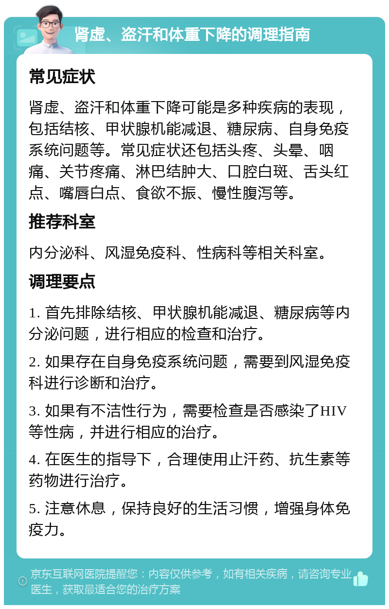 肾虚、盗汗和体重下降的调理指南 常见症状 肾虚、盗汗和体重下降可能是多种疾病的表现，包括结核、甲状腺机能减退、糖尿病、自身免疫系统问题等。常见症状还包括头疼、头晕、咽痛、关节疼痛、淋巴结肿大、口腔白斑、舌头红点、嘴唇白点、食欲不振、慢性腹泻等。 推荐科室 内分泌科、风湿免疫科、性病科等相关科室。 调理要点 1. 首先排除结核、甲状腺机能减退、糖尿病等内分泌问题，进行相应的检查和治疗。 2. 如果存在自身免疫系统问题，需要到风湿免疫科进行诊断和治疗。 3. 如果有不洁性行为，需要检查是否感染了HIV等性病，并进行相应的治疗。 4. 在医生的指导下，合理使用止汗药、抗生素等药物进行治疗。 5. 注意休息，保持良好的生活习惯，增强身体免疫力。