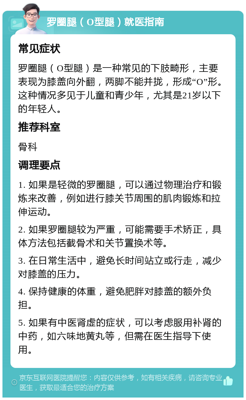 罗圈腿（O型腿）就医指南 常见症状 罗圈腿（O型腿）是一种常见的下肢畸形，主要表现为膝盖向外翻，两脚不能并拢，形成“O”形。这种情况多见于儿童和青少年，尤其是21岁以下的年轻人。 推荐科室 骨科 调理要点 1. 如果是轻微的罗圈腿，可以通过物理治疗和锻炼来改善，例如进行膝关节周围的肌肉锻炼和拉伸运动。 2. 如果罗圈腿较为严重，可能需要手术矫正，具体方法包括截骨术和关节置换术等。 3. 在日常生活中，避免长时间站立或行走，减少对膝盖的压力。 4. 保持健康的体重，避免肥胖对膝盖的额外负担。 5. 如果有中医肾虚的症状，可以考虑服用补肾的中药，如六味地黄丸等，但需在医生指导下使用。