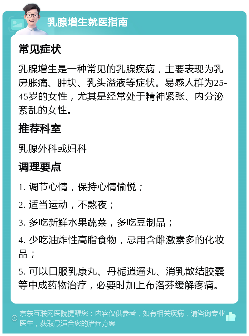 乳腺增生就医指南 常见症状 乳腺增生是一种常见的乳腺疾病，主要表现为乳房胀痛、肿块、乳头溢液等症状。易感人群为25-45岁的女性，尤其是经常处于精神紧张、内分泌紊乱的女性。 推荐科室 乳腺外科或妇科 调理要点 1. 调节心情，保持心情愉悦； 2. 适当运动，不熬夜； 3. 多吃新鲜水果蔬菜，多吃豆制品； 4. 少吃油炸性高脂食物，忌用含雌激素多的化妆品； 5. 可以口服乳康丸、丹栀逍遥丸、消乳散结胶囊等中成药物治疗，必要时加上布洛芬缓解疼痛。