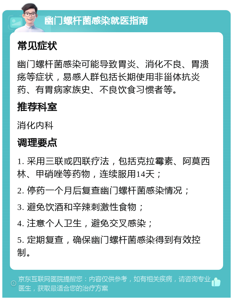 幽门螺杆菌感染就医指南 常见症状 幽门螺杆菌感染可能导致胃炎、消化不良、胃溃疡等症状，易感人群包括长期使用非甾体抗炎药、有胃病家族史、不良饮食习惯者等。 推荐科室 消化内科 调理要点 1. 采用三联或四联疗法，包括克拉霉素、阿莫西林、甲硝唑等药物，连续服用14天； 2. 停药一个月后复查幽门螺杆菌感染情况； 3. 避免饮酒和辛辣刺激性食物； 4. 注意个人卫生，避免交叉感染； 5. 定期复查，确保幽门螺杆菌感染得到有效控制。