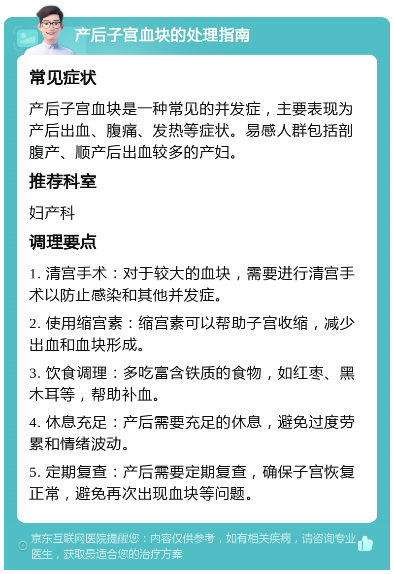 产后子宫血块的处理指南 常见症状 产后子宫血块是一种常见的并发症，主要表现为产后出血、腹痛、发热等症状。易感人群包括剖腹产、顺产后出血较多的产妇。 推荐科室 妇产科 调理要点 1. 清宫手术：对于较大的血块，需要进行清宫手术以防止感染和其他并发症。 2. 使用缩宫素：缩宫素可以帮助子宫收缩，减少出血和血块形成。 3. 饮食调理：多吃富含铁质的食物，如红枣、黑木耳等，帮助补血。 4. 休息充足：产后需要充足的休息，避免过度劳累和情绪波动。 5. 定期复查：产后需要定期复查，确保子宫恢复正常，避免再次出现血块等问题。