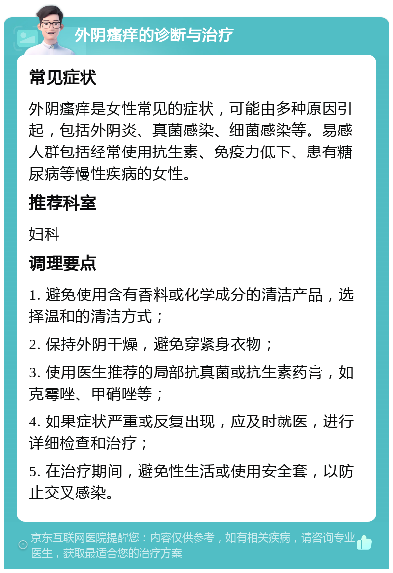 外阴瘙痒的诊断与治疗 常见症状 外阴瘙痒是女性常见的症状，可能由多种原因引起，包括外阴炎、真菌感染、细菌感染等。易感人群包括经常使用抗生素、免疫力低下、患有糖尿病等慢性疾病的女性。 推荐科室 妇科 调理要点 1. 避免使用含有香料或化学成分的清洁产品，选择温和的清洁方式； 2. 保持外阴干燥，避免穿紧身衣物； 3. 使用医生推荐的局部抗真菌或抗生素药膏，如克霉唑、甲硝唑等； 4. 如果症状严重或反复出现，应及时就医，进行详细检查和治疗； 5. 在治疗期间，避免性生活或使用安全套，以防止交叉感染。