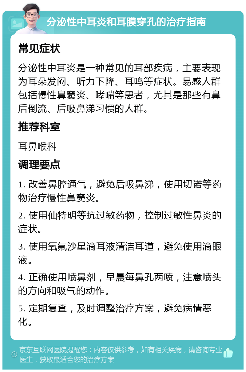 分泌性中耳炎和耳膜穿孔的治疗指南 常见症状 分泌性中耳炎是一种常见的耳部疾病，主要表现为耳朵发闷、听力下降、耳鸣等症状。易感人群包括慢性鼻窦炎、哮喘等患者，尤其是那些有鼻后倒流、后吸鼻涕习惯的人群。 推荐科室 耳鼻喉科 调理要点 1. 改善鼻腔通气，避免后吸鼻涕，使用切诺等药物治疗慢性鼻窦炎。 2. 使用仙特明等抗过敏药物，控制过敏性鼻炎的症状。 3. 使用氧氟沙星滴耳液清洁耳道，避免使用滴眼液。 4. 正确使用喷鼻剂，早晨每鼻孔两喷，注意喷头的方向和吸气的动作。 5. 定期复查，及时调整治疗方案，避免病情恶化。