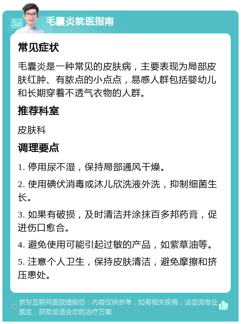 毛囊炎就医指南 常见症状 毛囊炎是一种常见的皮肤病，主要表现为局部皮肤红肿、有脓点的小点点，易感人群包括婴幼儿和长期穿着不透气衣物的人群。 推荐科室 皮肤科 调理要点 1. 停用尿不湿，保持局部通风干燥。 2. 使用碘伏消毒或沐儿欣洗液外洗，抑制细菌生长。 3. 如果有破损，及时清洁并涂抹百多邦药膏，促进伤口愈合。 4. 避免使用可能引起过敏的产品，如紫草油等。 5. 注意个人卫生，保持皮肤清洁，避免摩擦和挤压患处。