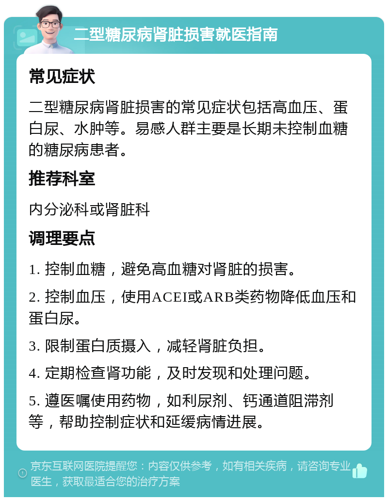 二型糖尿病肾脏损害就医指南 常见症状 二型糖尿病肾脏损害的常见症状包括高血压、蛋白尿、水肿等。易感人群主要是长期未控制血糖的糖尿病患者。 推荐科室 内分泌科或肾脏科 调理要点 1. 控制血糖，避免高血糖对肾脏的损害。 2. 控制血压，使用ACEI或ARB类药物降低血压和蛋白尿。 3. 限制蛋白质摄入，减轻肾脏负担。 4. 定期检查肾功能，及时发现和处理问题。 5. 遵医嘱使用药物，如利尿剂、钙通道阻滞剂等，帮助控制症状和延缓病情进展。