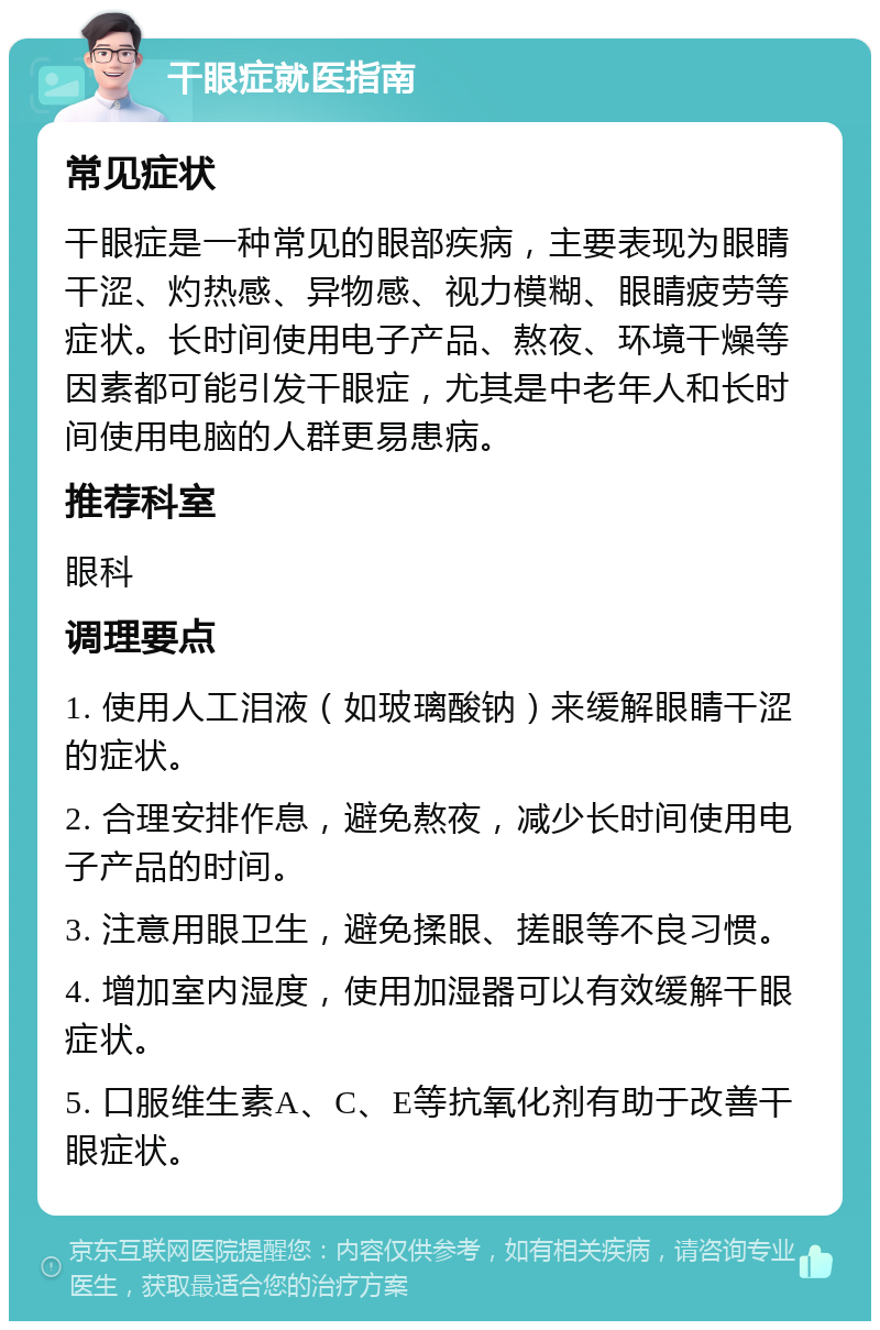 干眼症就医指南 常见症状 干眼症是一种常见的眼部疾病，主要表现为眼睛干涩、灼热感、异物感、视力模糊、眼睛疲劳等症状。长时间使用电子产品、熬夜、环境干燥等因素都可能引发干眼症，尤其是中老年人和长时间使用电脑的人群更易患病。 推荐科室 眼科 调理要点 1. 使用人工泪液（如玻璃酸钠）来缓解眼睛干涩的症状。 2. 合理安排作息，避免熬夜，减少长时间使用电子产品的时间。 3. 注意用眼卫生，避免揉眼、搓眼等不良习惯。 4. 增加室内湿度，使用加湿器可以有效缓解干眼症状。 5. 口服维生素A、C、E等抗氧化剂有助于改善干眼症状。