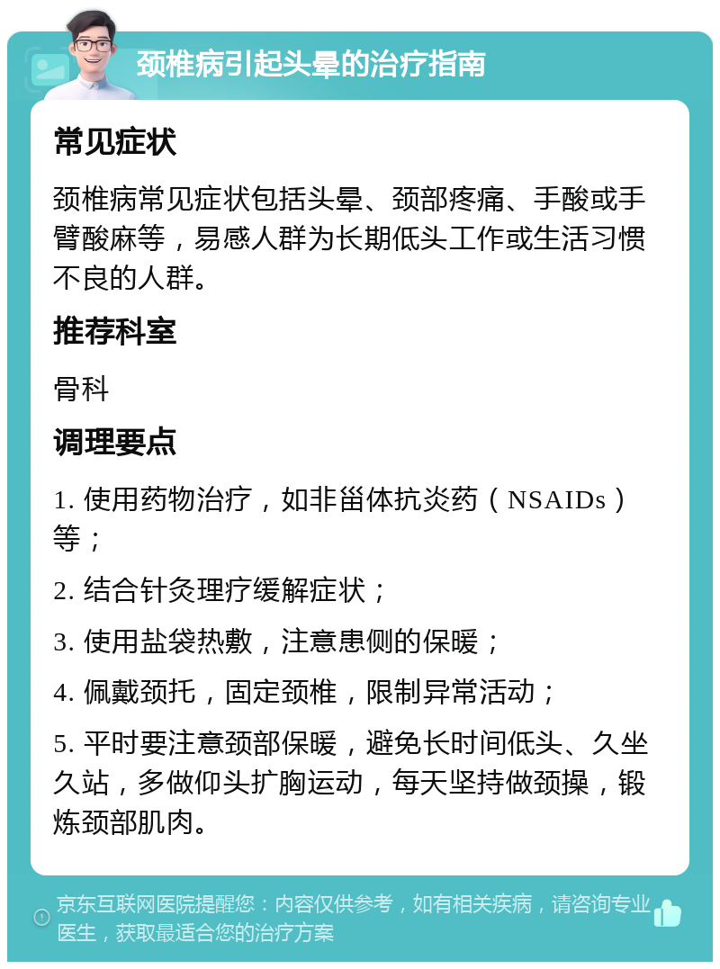 颈椎病引起头晕的治疗指南 常见症状 颈椎病常见症状包括头晕、颈部疼痛、手酸或手臂酸麻等，易感人群为长期低头工作或生活习惯不良的人群。 推荐科室 骨科 调理要点 1. 使用药物治疗，如非甾体抗炎药（NSAIDs）等； 2. 结合针灸理疗缓解症状； 3. 使用盐袋热敷，注意患侧的保暖； 4. 佩戴颈托，固定颈椎，限制异常活动； 5. 平时要注意颈部保暖，避免长时间低头、久坐久站，多做仰头扩胸运动，每天坚持做颈操，锻炼颈部肌肉。