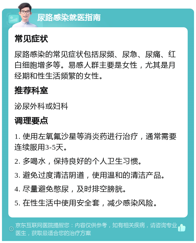 尿路感染就医指南 常见症状 尿路感染的常见症状包括尿频、尿急、尿痛、红白细胞增多等。易感人群主要是女性，尤其是月经期和性生活频繁的女性。 推荐科室 泌尿外科或妇科 调理要点 1. 使用左氧氟沙星等消炎药进行治疗，通常需要连续服用3-5天。 2. 多喝水，保持良好的个人卫生习惯。 3. 避免过度清洁阴道，使用温和的清洁产品。 4. 尽量避免憋尿，及时排空膀胱。 5. 在性生活中使用安全套，减少感染风险。