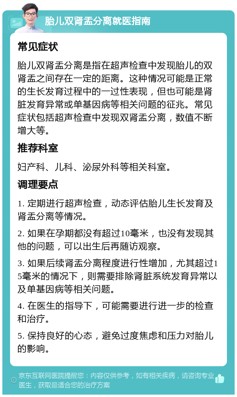 胎儿双肾盂分离就医指南 常见症状 胎儿双肾盂分离是指在超声检查中发现胎儿的双肾盂之间存在一定的距离。这种情况可能是正常的生长发育过程中的一过性表现，但也可能是肾脏发育异常或单基因病等相关问题的征兆。常见症状包括超声检查中发现双肾盂分离，数值不断增大等。 推荐科室 妇产科、儿科、泌尿外科等相关科室。 调理要点 1. 定期进行超声检查，动态评估胎儿生长发育及肾盂分离等情况。 2. 如果在孕期都没有超过10毫米，也没有发现其他的问题，可以出生后再随访观察。 3. 如果后续肾盂分离程度进行性增加，尤其超过15毫米的情况下，则需要排除肾脏系统发育异常以及单基因病等相关问题。 4. 在医生的指导下，可能需要进行进一步的检查和治疗。 5. 保持良好的心态，避免过度焦虑和压力对胎儿的影响。