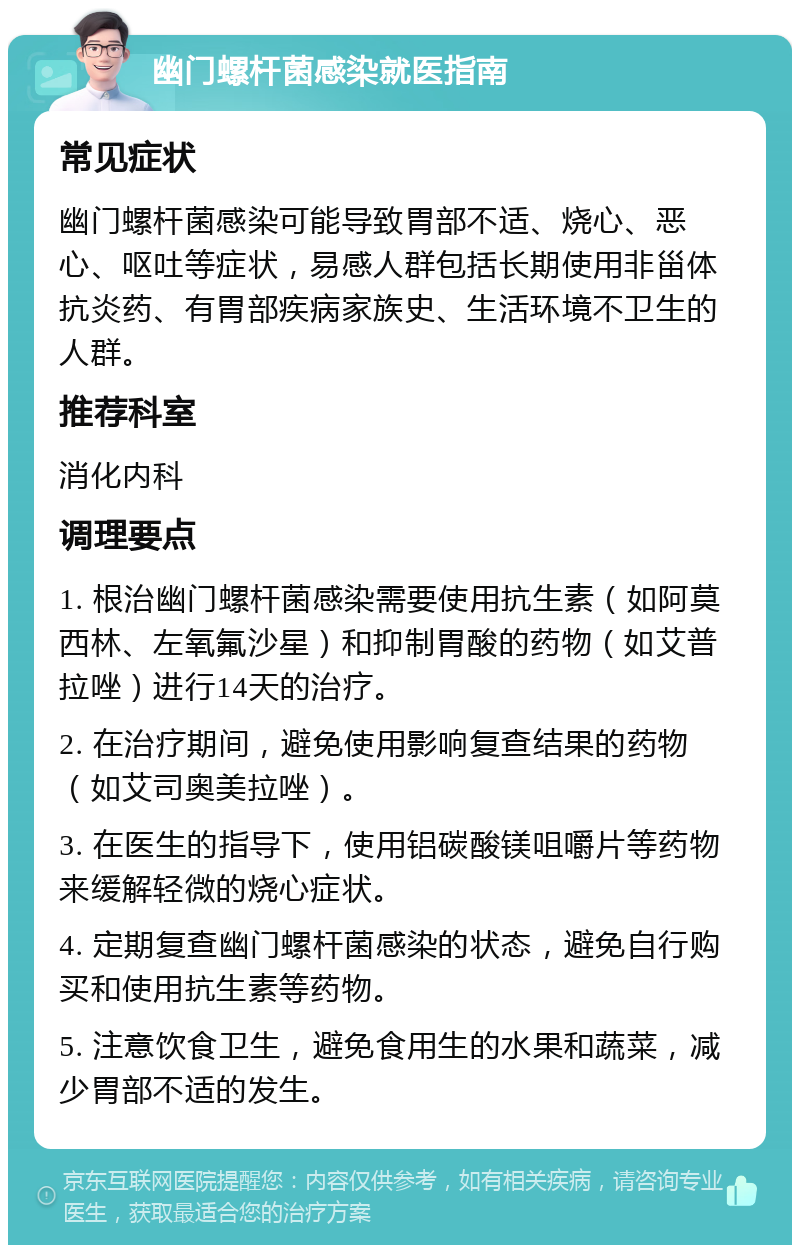 幽门螺杆菌感染就医指南 常见症状 幽门螺杆菌感染可能导致胃部不适、烧心、恶心、呕吐等症状，易感人群包括长期使用非甾体抗炎药、有胃部疾病家族史、生活环境不卫生的人群。 推荐科室 消化内科 调理要点 1. 根治幽门螺杆菌感染需要使用抗生素（如阿莫西林、左氧氟沙星）和抑制胃酸的药物（如艾普拉唑）进行14天的治疗。 2. 在治疗期间，避免使用影响复查结果的药物（如艾司奥美拉唑）。 3. 在医生的指导下，使用铝碳酸镁咀嚼片等药物来缓解轻微的烧心症状。 4. 定期复查幽门螺杆菌感染的状态，避免自行购买和使用抗生素等药物。 5. 注意饮食卫生，避免食用生的水果和蔬菜，减少胃部不适的发生。