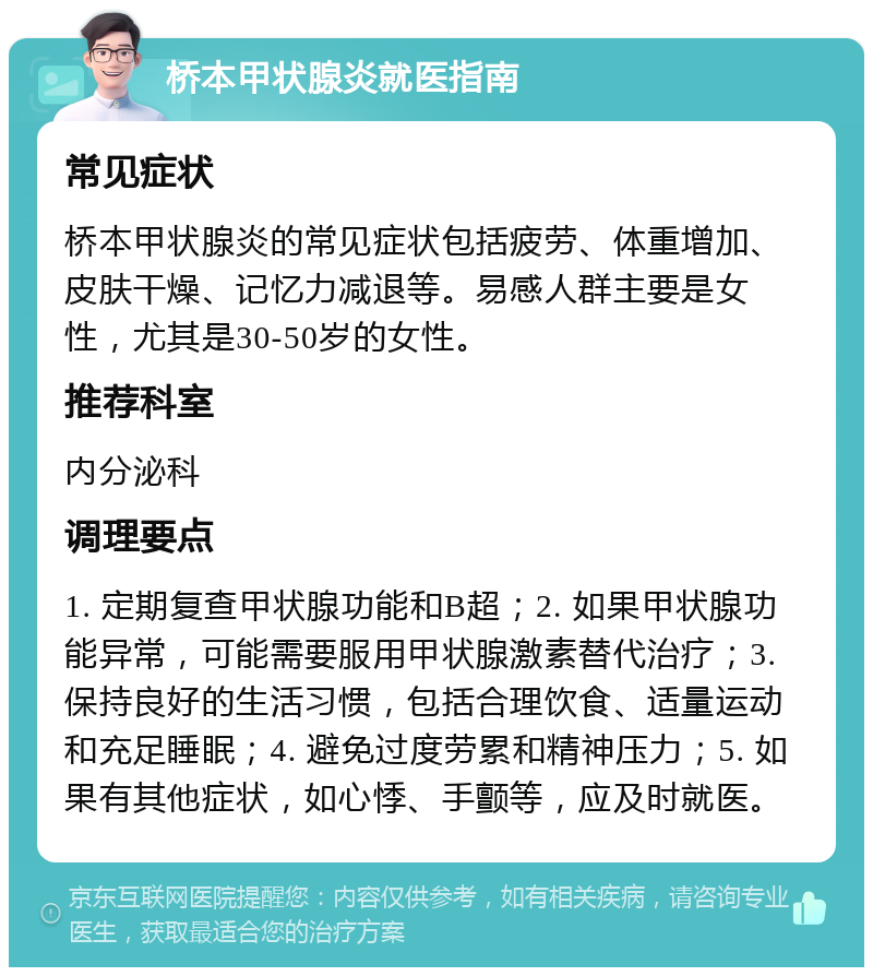 桥本甲状腺炎就医指南 常见症状 桥本甲状腺炎的常见症状包括疲劳、体重增加、皮肤干燥、记忆力减退等。易感人群主要是女性，尤其是30-50岁的女性。 推荐科室 内分泌科 调理要点 1. 定期复查甲状腺功能和B超；2. 如果甲状腺功能异常，可能需要服用甲状腺激素替代治疗；3. 保持良好的生活习惯，包括合理饮食、适量运动和充足睡眠；4. 避免过度劳累和精神压力；5. 如果有其他症状，如心悸、手颤等，应及时就医。