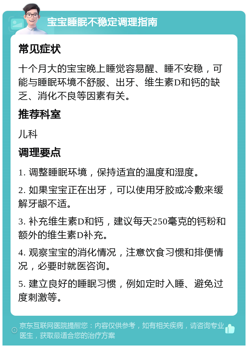 宝宝睡眠不稳定调理指南 常见症状 十个月大的宝宝晚上睡觉容易醒、睡不安稳，可能与睡眠环境不舒服、出牙、维生素D和钙的缺乏、消化不良等因素有关。 推荐科室 儿科 调理要点 1. 调整睡眠环境，保持适宜的温度和湿度。 2. 如果宝宝正在出牙，可以使用牙胶或冷敷来缓解牙龈不适。 3. 补充维生素D和钙，建议每天250毫克的钙粉和额外的维生素D补充。 4. 观察宝宝的消化情况，注意饮食习惯和排便情况，必要时就医咨询。 5. 建立良好的睡眠习惯，例如定时入睡、避免过度刺激等。