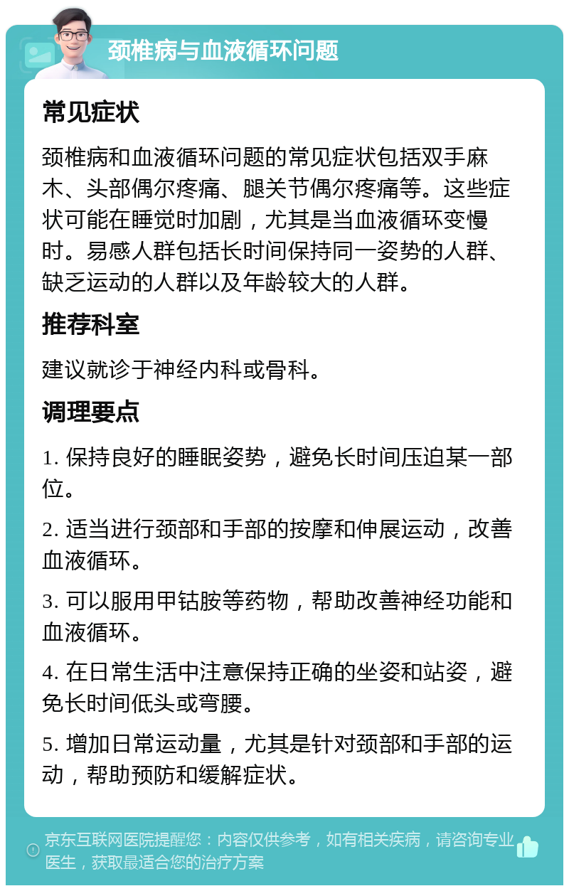 颈椎病与血液循环问题 常见症状 颈椎病和血液循环问题的常见症状包括双手麻木、头部偶尔疼痛、腿关节偶尔疼痛等。这些症状可能在睡觉时加剧，尤其是当血液循环变慢时。易感人群包括长时间保持同一姿势的人群、缺乏运动的人群以及年龄较大的人群。 推荐科室 建议就诊于神经内科或骨科。 调理要点 1. 保持良好的睡眠姿势，避免长时间压迫某一部位。 2. 适当进行颈部和手部的按摩和伸展运动，改善血液循环。 3. 可以服用甲钴胺等药物，帮助改善神经功能和血液循环。 4. 在日常生活中注意保持正确的坐姿和站姿，避免长时间低头或弯腰。 5. 增加日常运动量，尤其是针对颈部和手部的运动，帮助预防和缓解症状。