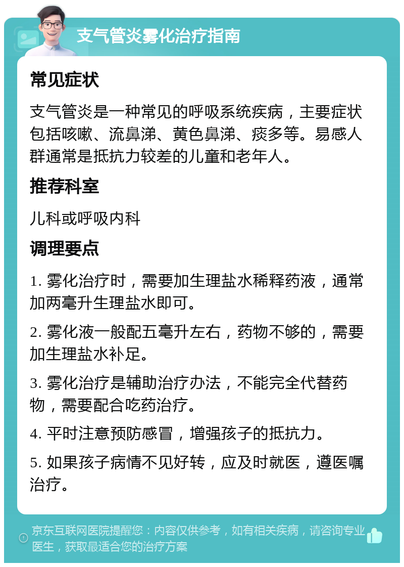 支气管炎雾化治疗指南 常见症状 支气管炎是一种常见的呼吸系统疾病，主要症状包括咳嗽、流鼻涕、黄色鼻涕、痰多等。易感人群通常是抵抗力较差的儿童和老年人。 推荐科室 儿科或呼吸内科 调理要点 1. 雾化治疗时，需要加生理盐水稀释药液，通常加两毫升生理盐水即可。 2. 雾化液一般配五毫升左右，药物不够的，需要加生理盐水补足。 3. 雾化治疗是辅助治疗办法，不能完全代替药物，需要配合吃药治疗。 4. 平时注意预防感冒，增强孩子的抵抗力。 5. 如果孩子病情不见好转，应及时就医，遵医嘱治疗。