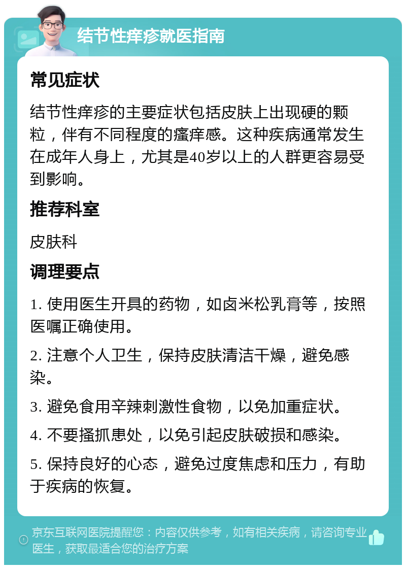 结节性痒疹就医指南 常见症状 结节性痒疹的主要症状包括皮肤上出现硬的颗粒，伴有不同程度的瘙痒感。这种疾病通常发生在成年人身上，尤其是40岁以上的人群更容易受到影响。 推荐科室 皮肤科 调理要点 1. 使用医生开具的药物，如卤米松乳膏等，按照医嘱正确使用。 2. 注意个人卫生，保持皮肤清洁干燥，避免感染。 3. 避免食用辛辣刺激性食物，以免加重症状。 4. 不要搔抓患处，以免引起皮肤破损和感染。 5. 保持良好的心态，避免过度焦虑和压力，有助于疾病的恢复。