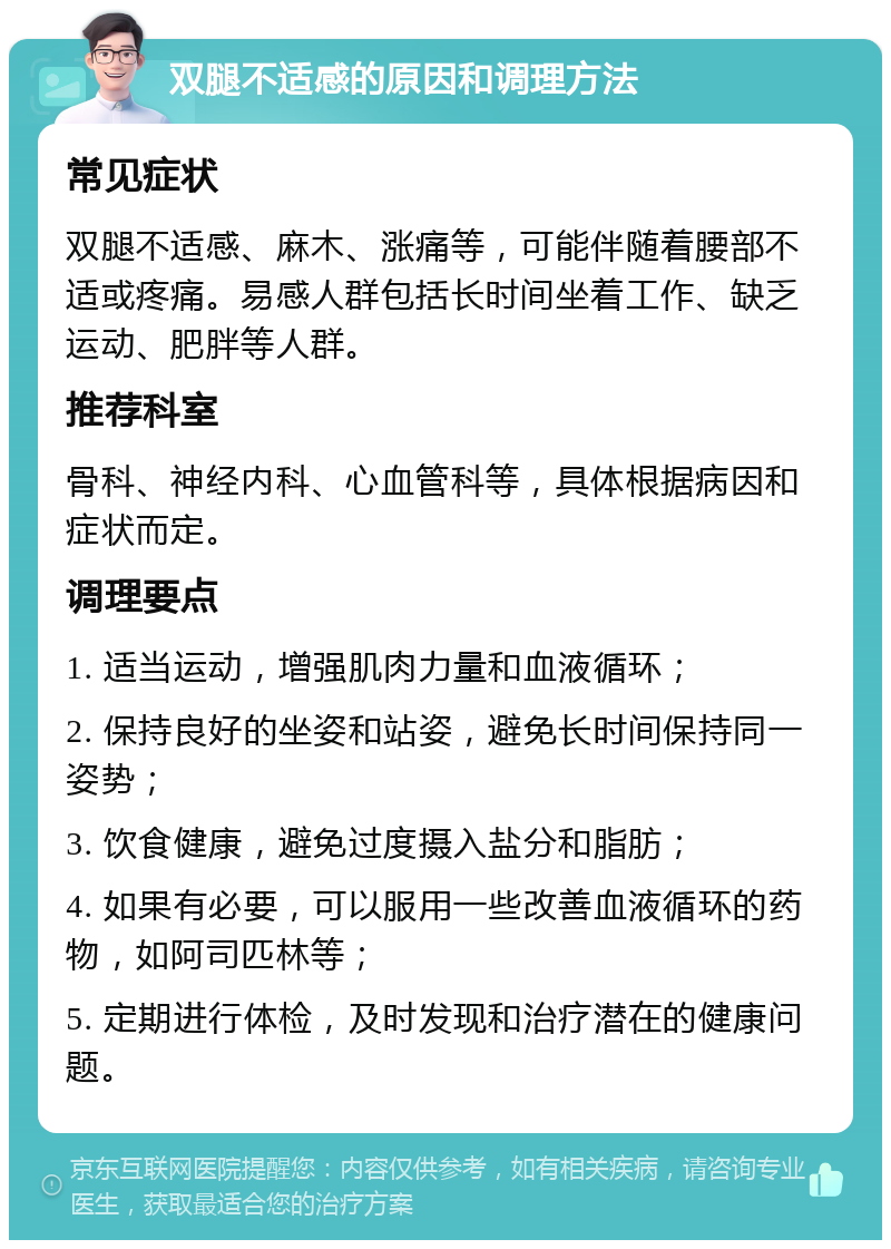 双腿不适感的原因和调理方法 常见症状 双腿不适感、麻木、涨痛等，可能伴随着腰部不适或疼痛。易感人群包括长时间坐着工作、缺乏运动、肥胖等人群。 推荐科室 骨科、神经内科、心血管科等，具体根据病因和症状而定。 调理要点 1. 适当运动，增强肌肉力量和血液循环； 2. 保持良好的坐姿和站姿，避免长时间保持同一姿势； 3. 饮食健康，避免过度摄入盐分和脂肪； 4. 如果有必要，可以服用一些改善血液循环的药物，如阿司匹林等； 5. 定期进行体检，及时发现和治疗潜在的健康问题。