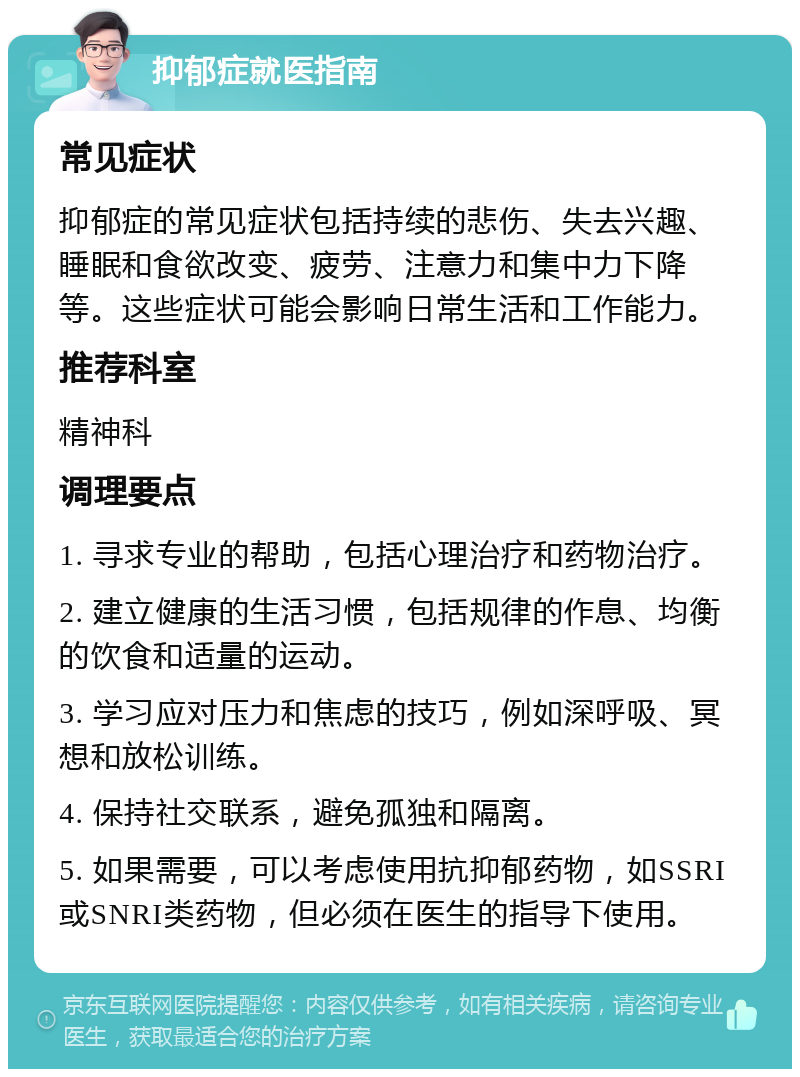 抑郁症就医指南 常见症状 抑郁症的常见症状包括持续的悲伤、失去兴趣、睡眠和食欲改变、疲劳、注意力和集中力下降等。这些症状可能会影响日常生活和工作能力。 推荐科室 精神科 调理要点 1. 寻求专业的帮助，包括心理治疗和药物治疗。 2. 建立健康的生活习惯，包括规律的作息、均衡的饮食和适量的运动。 3. 学习应对压力和焦虑的技巧，例如深呼吸、冥想和放松训练。 4. 保持社交联系，避免孤独和隔离。 5. 如果需要，可以考虑使用抗抑郁药物，如SSRI或SNRI类药物，但必须在医生的指导下使用。