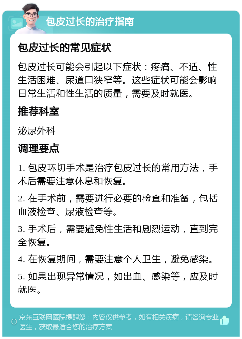 包皮过长的治疗指南 包皮过长的常见症状 包皮过长可能会引起以下症状：疼痛、不适、性生活困难、尿道口狭窄等。这些症状可能会影响日常生活和性生活的质量，需要及时就医。 推荐科室 泌尿外科 调理要点 1. 包皮环切手术是治疗包皮过长的常用方法，手术后需要注意休息和恢复。 2. 在手术前，需要进行必要的检查和准备，包括血液检查、尿液检查等。 3. 手术后，需要避免性生活和剧烈运动，直到完全恢复。 4. 在恢复期间，需要注意个人卫生，避免感染。 5. 如果出现异常情况，如出血、感染等，应及时就医。