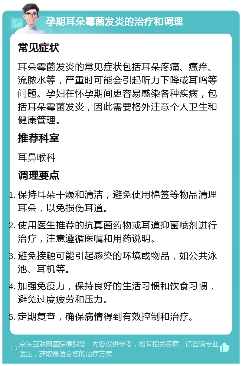 孕期耳朵霉菌发炎的治疗和调理 常见症状 耳朵霉菌发炎的常见症状包括耳朵疼痛、瘙痒、流脓水等，严重时可能会引起听力下降或耳鸣等问题。孕妇在怀孕期间更容易感染各种疾病，包括耳朵霉菌发炎，因此需要格外注意个人卫生和健康管理。 推荐科室 耳鼻喉科 调理要点 保持耳朵干燥和清洁，避免使用棉签等物品清理耳朵，以免损伤耳道。 使用医生推荐的抗真菌药物或耳道抑菌喷剂进行治疗，注意遵循医嘱和用药说明。 避免接触可能引起感染的环境或物品，如公共泳池、耳机等。 加强免疫力，保持良好的生活习惯和饮食习惯，避免过度疲劳和压力。 定期复查，确保病情得到有效控制和治疗。