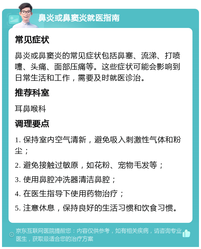 鼻炎或鼻窦炎就医指南 常见症状 鼻炎或鼻窦炎的常见症状包括鼻塞、流涕、打喷嚏、头痛、面部压痛等。这些症状可能会影响到日常生活和工作，需要及时就医诊治。 推荐科室 耳鼻喉科 调理要点 1. 保持室内空气清新，避免吸入刺激性气体和粉尘； 2. 避免接触过敏原，如花粉、宠物毛发等； 3. 使用鼻腔冲洗器清洁鼻腔； 4. 在医生指导下使用药物治疗； 5. 注意休息，保持良好的生活习惯和饮食习惯。