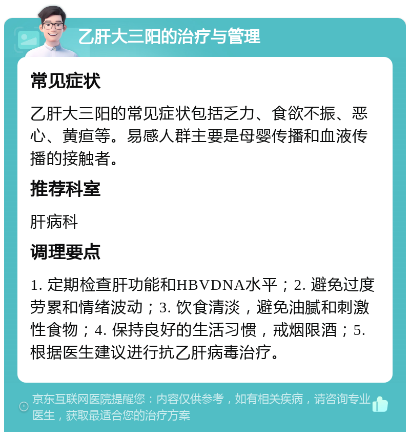 乙肝大三阳的治疗与管理 常见症状 乙肝大三阳的常见症状包括乏力、食欲不振、恶心、黄疸等。易感人群主要是母婴传播和血液传播的接触者。 推荐科室 肝病科 调理要点 1. 定期检查肝功能和HBVDNA水平；2. 避免过度劳累和情绪波动；3. 饮食清淡，避免油腻和刺激性食物；4. 保持良好的生活习惯，戒烟限酒；5. 根据医生建议进行抗乙肝病毒治疗。