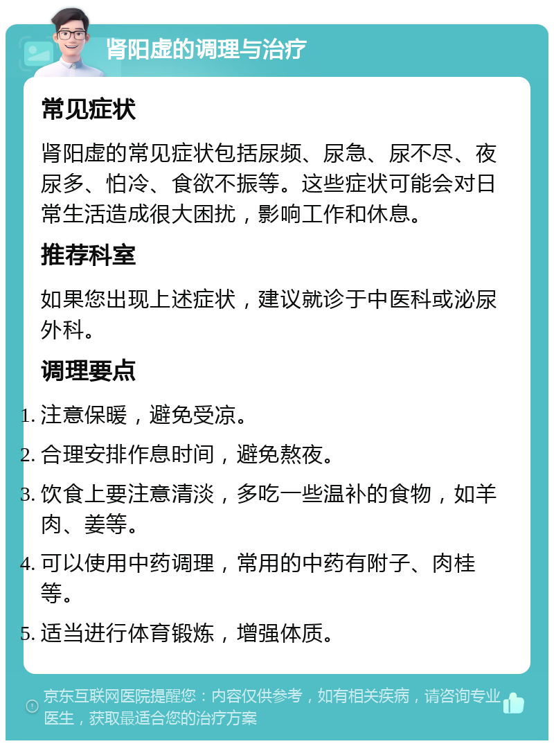 肾阳虚的调理与治疗 常见症状 肾阳虚的常见症状包括尿频、尿急、尿不尽、夜尿多、怕冷、食欲不振等。这些症状可能会对日常生活造成很大困扰，影响工作和休息。 推荐科室 如果您出现上述症状，建议就诊于中医科或泌尿外科。 调理要点 注意保暖，避免受凉。 合理安排作息时间，避免熬夜。 饮食上要注意清淡，多吃一些温补的食物，如羊肉、姜等。 可以使用中药调理，常用的中药有附子、肉桂等。 适当进行体育锻炼，增强体质。