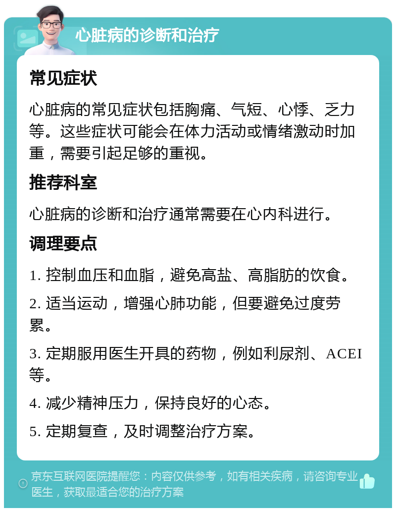 心脏病的诊断和治疗 常见症状 心脏病的常见症状包括胸痛、气短、心悸、乏力等。这些症状可能会在体力活动或情绪激动时加重，需要引起足够的重视。 推荐科室 心脏病的诊断和治疗通常需要在心内科进行。 调理要点 1. 控制血压和血脂，避免高盐、高脂肪的饮食。 2. 适当运动，增强心肺功能，但要避免过度劳累。 3. 定期服用医生开具的药物，例如利尿剂、ACEI等。 4. 减少精神压力，保持良好的心态。 5. 定期复查，及时调整治疗方案。