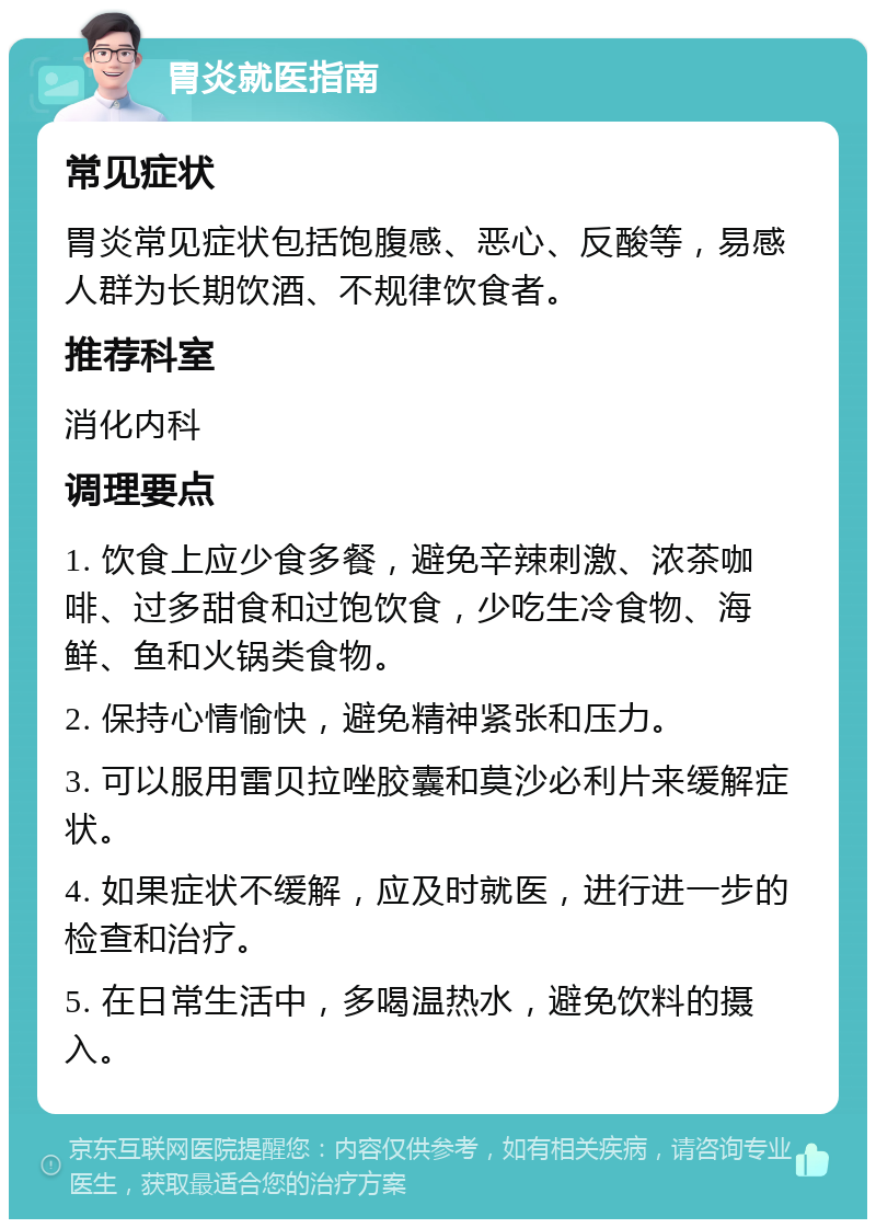 胃炎就医指南 常见症状 胃炎常见症状包括饱腹感、恶心、反酸等，易感人群为长期饮酒、不规律饮食者。 推荐科室 消化内科 调理要点 1. 饮食上应少食多餐，避免辛辣刺激、浓茶咖啡、过多甜食和过饱饮食，少吃生冷食物、海鲜、鱼和火锅类食物。 2. 保持心情愉快，避免精神紧张和压力。 3. 可以服用雷贝拉唑胶囊和莫沙必利片来缓解症状。 4. 如果症状不缓解，应及时就医，进行进一步的检查和治疗。 5. 在日常生活中，多喝温热水，避免饮料的摄入。